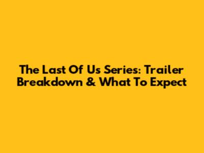 The Last Of Us Series: Trailer Breakdown & What To Expect