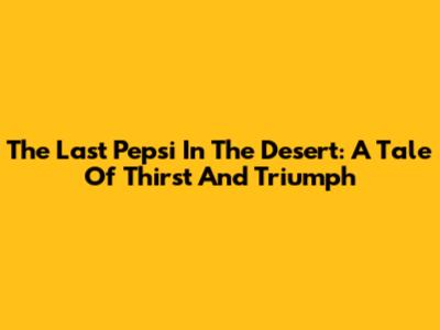 The Last Pepsi In The Desert: A Tale Of Thirst And Triumph