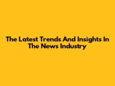 The Latest Trends And Insights In The News Industry