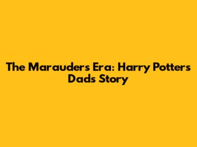 The Marauders Era: Harry Potter's Dad's Story