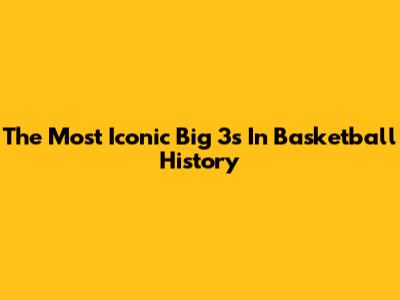 The Most Iconic Big 3s In Basketball History
