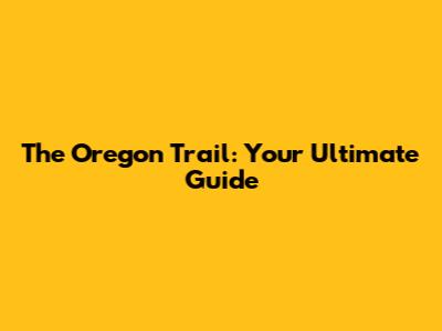 The Oregon Trail: Your Ultimate Guide