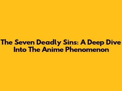 The Seven Deadly Sins: A Deep Dive Into The Anime Phenomenon