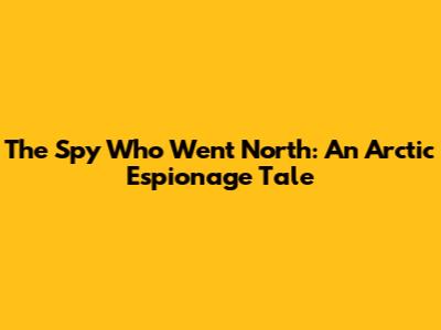 The Spy Who Went North: An Arctic Espionage Tale