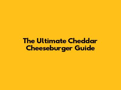 The Ultimate Cheddar Cheeseburger Guide