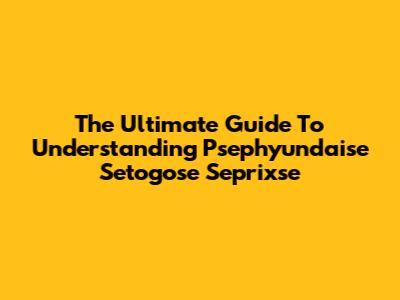 The Ultimate Guide To Understanding Psephyundaise Setogose Seprixse