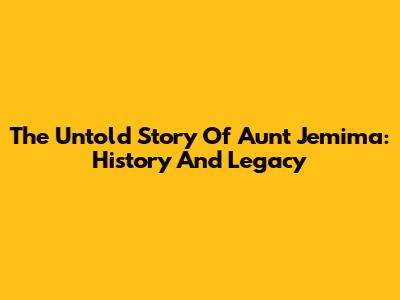 The Untold Story Of Aunt Jemima: History And Legacy