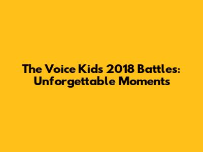 The Voice Kids 2018 Battles: Unforgettable Moments