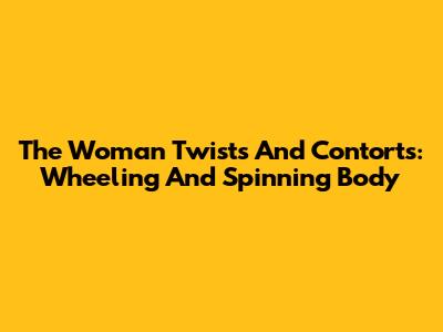 The Woman Twists And Contorts: Wheeling And Spinning Body