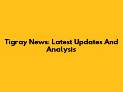 Tigray News: Latest Updates And Analysis