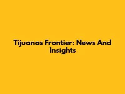 Tijuana's Frontier: News And Insights