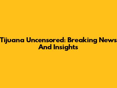 Tijuana Uncensored: Breaking News And Insights