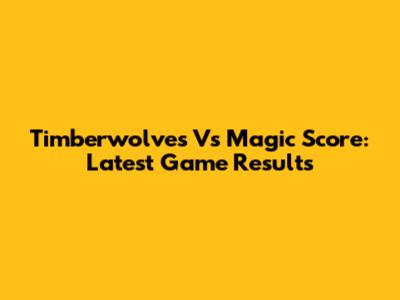 Timberwolves Vs Magic Score: Latest Game Results