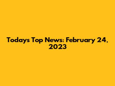 Today's Top News: February 24, 2023