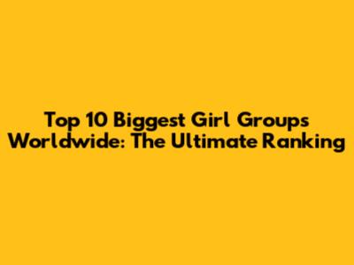 Top 10 Biggest Girl Groups Worldwide: The Ultimate Ranking