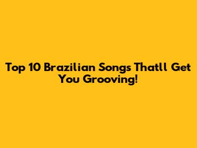 Top 10 Brazilian Songs That'll Get You Grooving!
