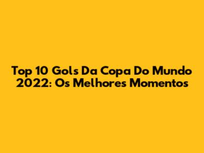Top 10 Gols Da Copa Do Mundo 2022: Os Melhores Momentos