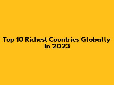 Top 10 Richest Countries Globally In 2023