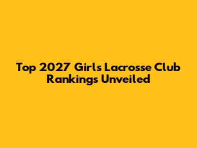 Top 2027 Girls' Lacrosse Club Rankings Unveiled