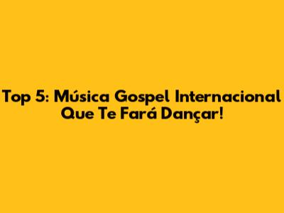 Top 5: Música Gospel Internacional Que Te Fará Dançar!