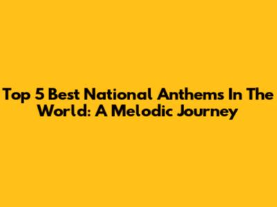 Top 5 Best National Anthems In The World: A Melodic Journey