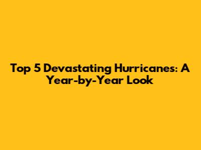 Top 5 Devastating Hurricanes: A Year-by-Year Look