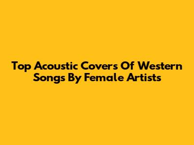 Top Acoustic Covers Of Western Songs By Female Artists