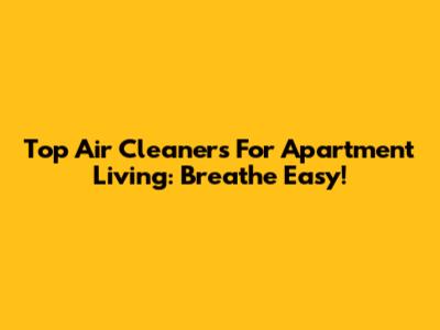 Top Air Cleaners For Apartment Living: Breathe Easy!