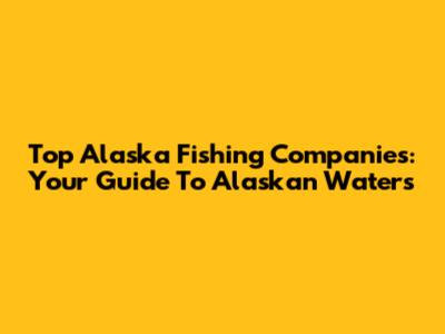 Top Alaska Fishing Companies: Your Guide To Alaskan Waters