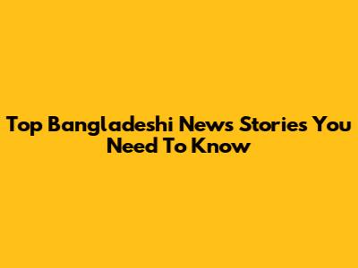 Top Bangladeshi News Stories You Need To Know
