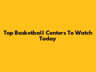 Top Basketball Centers To Watch Today