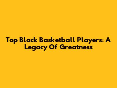 Top Black Basketball Players: A Legacy Of Greatness