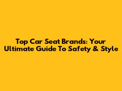 Top Car Seat Brands: Your Ultimate Guide To Safety & Style