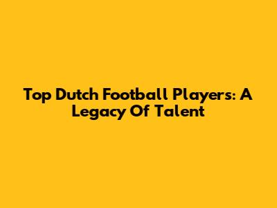Top Dutch Football Players: A Legacy Of Talent