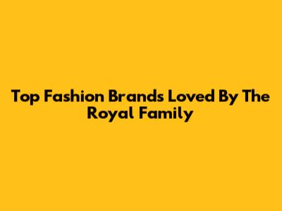 Top Fashion Brands Loved By The Royal Family