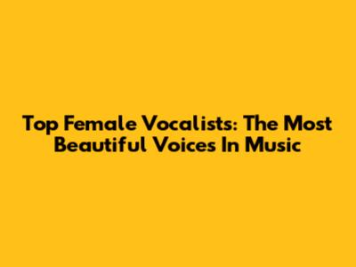 Top Female Vocalists: The Most Beautiful Voices In Music