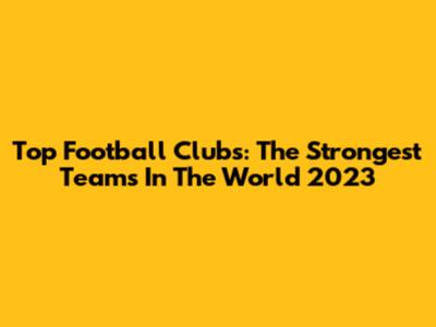 Top Football Clubs: The Strongest Teams In The World 2023