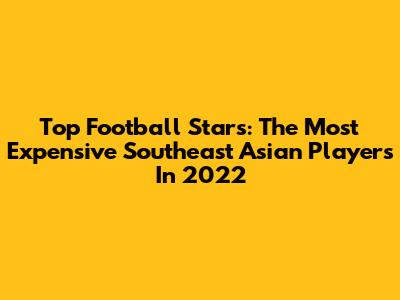 Top Football Stars: The Most Expensive Southeast Asian Players In 2022