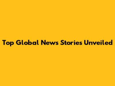 Top Global News Stories Unveiled