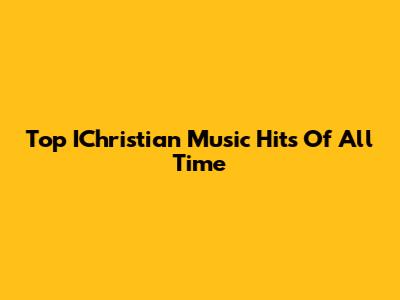 Top IChristian Music Hits Of All Time