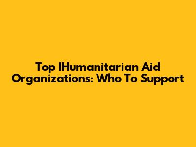 Top IHumanitarian Aid Organizations: Who To Support