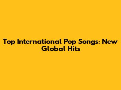 Top International Pop Songs: New Global Hits