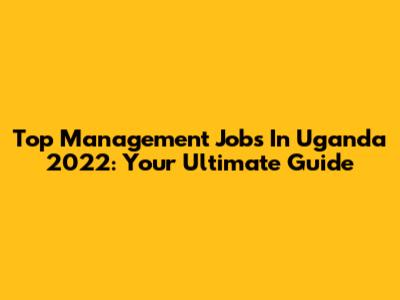 Top Management Jobs In Uganda 2022: Your Ultimate Guide