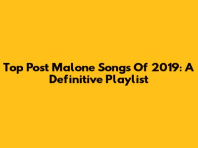Top Post Malone Songs Of 2019: A Definitive Playlist