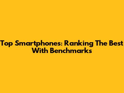 Top Smartphones: Ranking The Best With Benchmarks