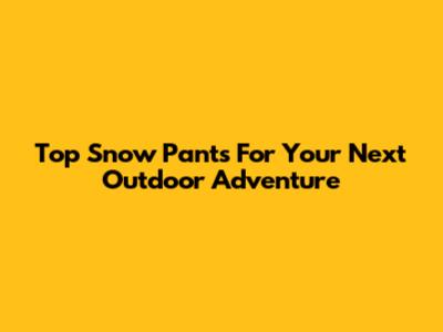 Top Snow Pants For Your Next Outdoor Adventure