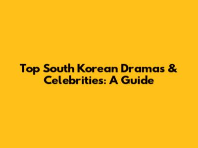 Top South Korean Dramas & Celebrities: A Guide