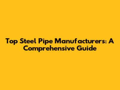 Top Steel Pipe Manufacturers: A Comprehensive Guide