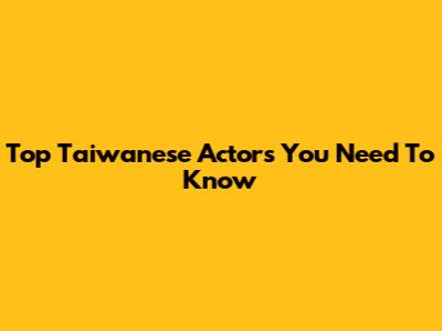 Top Taiwanese Actors You Need To Know