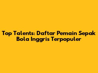 Top Talents: Daftar Pemain Sepak Bola Inggris Terpopuler